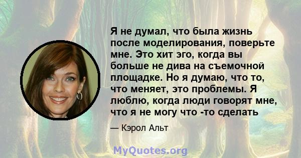 Я не думал, что была жизнь после моделирования, поверьте мне. Это хит эго, когда вы больше не дива на съемочной площадке. Но я думаю, что то, что меняет, это проблемы. Я люблю, когда люди говорят мне, что я не могу что