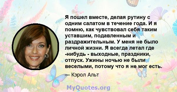 Я пошел вместе, делая рутину с одним салатом в течение года. И я помню, как чувствовал себя таким уставшим, подавленным и раздражительным. У меня не было личной жизни. Я всегда летал где -нибудь - выходные, праздники,