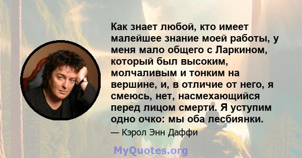 Как знает любой, кто имеет малейшее знание моей работы, у меня мало общего с Ларкином, который был высоким, молчаливым и тонким на вершине, и, в отличие от него, я смеюсь, нет, насмехающийся перед лицом смерти. Я