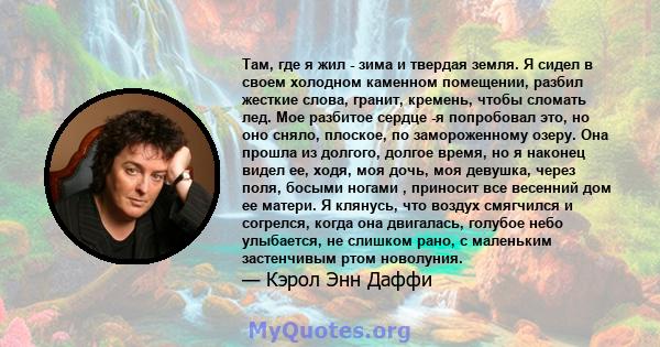 Там, где я жил - зима и твердая земля. Я сидел в своем холодном каменном помещении, разбил жесткие слова, гранит, кремень, чтобы сломать лед. Мое разбитое сердце -я попробовал это, но оно сняло, плоское, по