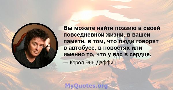 Вы можете найти поэзию в своей повседневной жизни, в вашей памяти, в том, что люди говорят в автобусе, в новостях или именно то, что у вас в сердце.