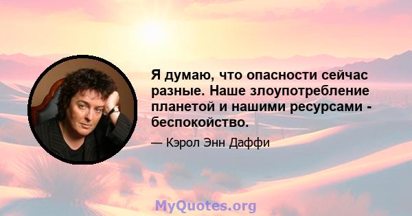 Я думаю, что опасности сейчас разные. Наше злоупотребление планетой и нашими ресурсами - беспокойство.