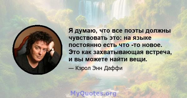 Я думаю, что все поэты должны чувствовать это: на языке постоянно есть что -то новое. Это как захватывающая встреча, и вы можете найти вещи.