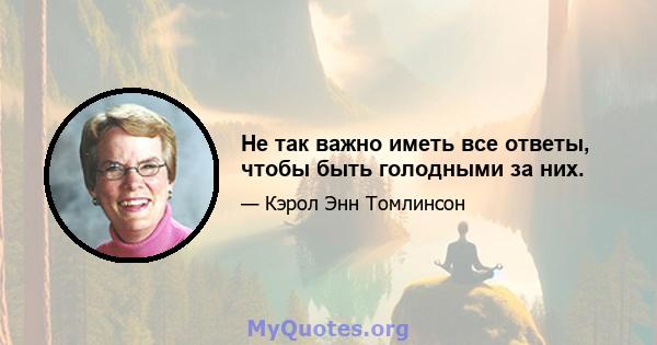 Не так важно иметь все ответы, чтобы быть голодными за них.