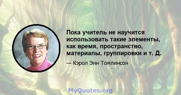 Пока учитель не научится использовать такие элементы, как время, пространство, материалы, группировки и т. Д.