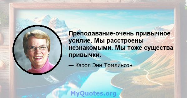 Преподавание-очень привычное усилие. Мы расстроены незнакомыми. Мы тоже существа привычки.