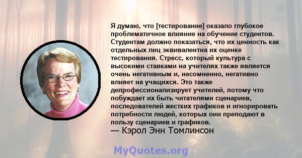 Я думаю, что [тестирование] оказало глубокое проблематичное влияние на обучение студентов. Студентам должно показаться, что их ценность как отдельных лиц эквивалентна их оценке тестирования. Стресс, который культура с