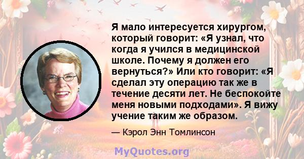 Я мало интересуется хирургом, который говорит: «Я узнал, что когда я учился в медицинской школе. Почему я должен его вернуться?» Или кто говорит: «Я сделал эту операцию так же в течение десяти лет. Не беспокойте меня