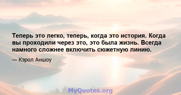 Теперь это легко, теперь, когда это история. Когда вы проходили через это, это была жизнь. Всегда намного сложнее включить сюжетную линию.