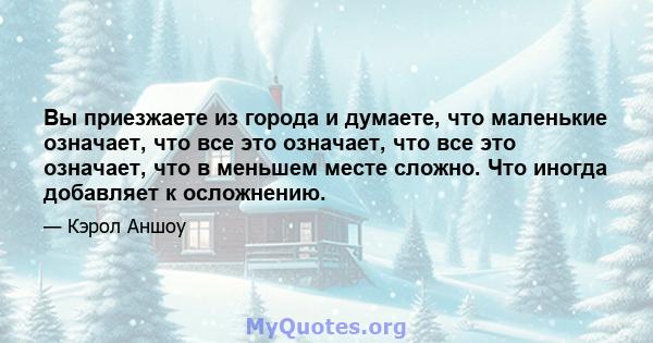 Вы приезжаете из города и думаете, что маленькие означает, что все это означает, что все это означает, что в меньшем месте сложно. Что иногда добавляет к осложнению.