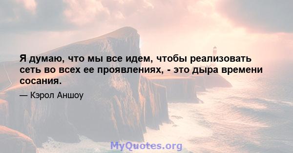 Я думаю, что мы все идем, чтобы реализовать сеть во всех ее проявлениях, - это дыра времени сосания.