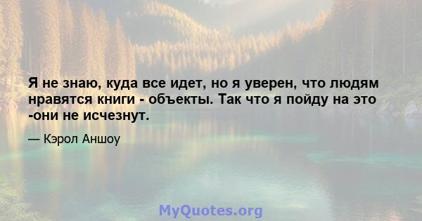 Я не знаю, куда все идет, но я уверен, что людям нравятся книги - объекты. Так что я пойду на это -они не исчезнут.