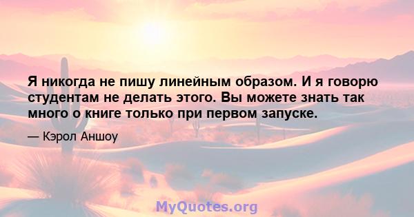 Я никогда не пишу линейным образом. И я говорю студентам не делать этого. Вы можете знать так много о книге только при первом запуске.