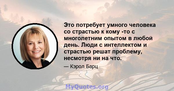 Это потребует умного человека со страстью к кому -то с многолетним опытом в любой день. Люди с интеллектом и страстью решат проблему, несмотря ни на что.