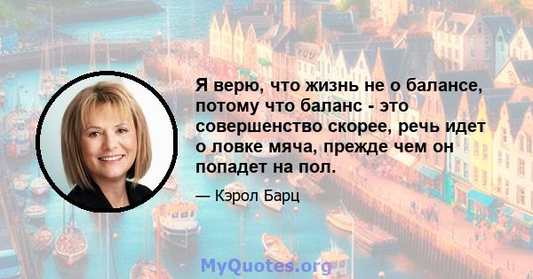 Я верю, что жизнь не о балансе, потому что баланс - это совершенство скорее, речь идет о ловке мяча, прежде чем он попадет на пол.