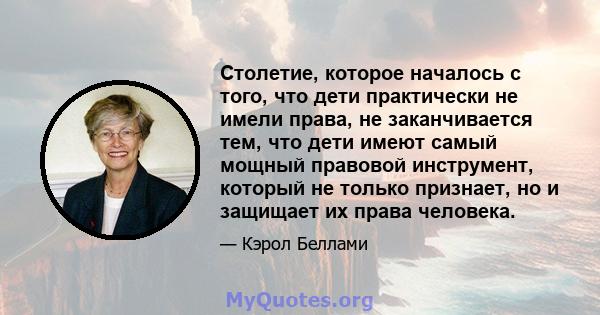 Столетие, которое началось с того, что дети практически не имели права, не заканчивается тем, что дети имеют самый мощный правовой инструмент, который не только признает, но и защищает их права человека.