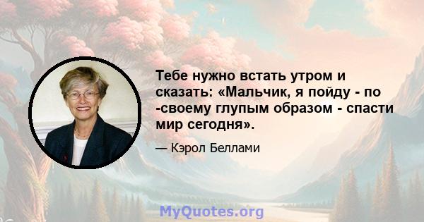 Тебе нужно встать утром и сказать: «Мальчик, я пойду - по -своему глупым образом - спасти мир сегодня».