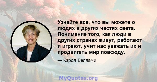 Узнайте все, что вы можете о людях в других частях света. Понимание того, как люди в других странах живут, работают и играют, учит нас уважать их и продвигать мир повсюду.