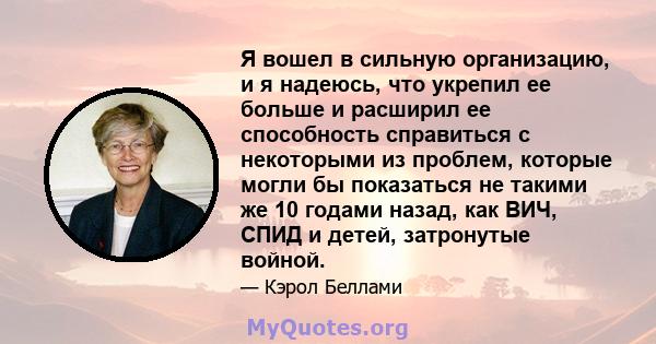 Я вошел в сильную организацию, и я надеюсь, что укрепил ее больше и расширил ее способность справиться с некоторыми из проблем, которые могли бы показаться не такими же 10 годами назад, как ВИЧ, СПИД и детей, затронутые 