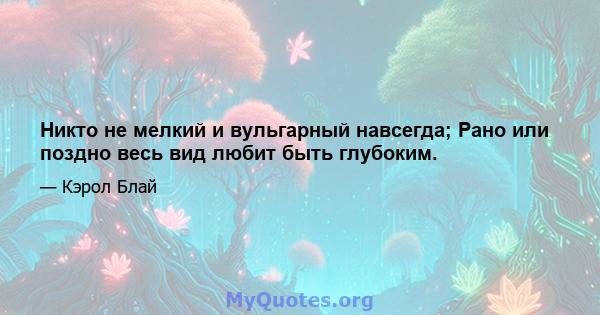 Никто не мелкий и вульгарный навсегда; Рано или поздно весь вид любит быть глубоким.