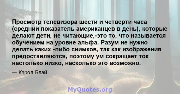 Просмотр телевизора шести и четверти часа (средний показатель американцев в день), которые делают дети, не читающие,-это то, что называется обучением на уровне альфа. Разум не нужно делать каких -либо снимков, так как