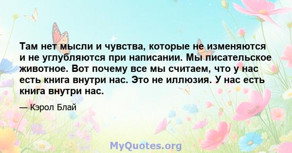 Там нет мысли и чувства, которые не изменяются и не углубляются при написании. Мы писательское животное. Вот почему все мы считаем, что у нас есть книга внутри нас. Это не иллюзия. У нас есть книга внутри нас.