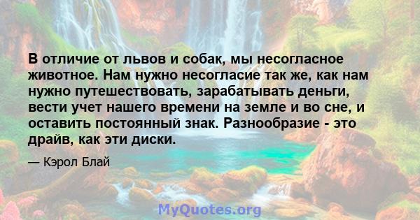 В отличие от львов и собак, мы несогласное животное. Нам нужно несогласие так же, как нам нужно путешествовать, зарабатывать деньги, вести учет нашего времени на земле и во сне, и оставить постоянный знак. Разнообразие