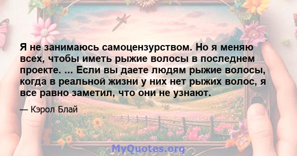 Я не занимаюсь самоцензурством. Но я меняю всех, чтобы иметь рыжие волосы в последнем проекте. ... Если вы даете людям рыжие волосы, когда в реальной жизни у них нет рыжих волос, я все равно заметил, что они не узнают.