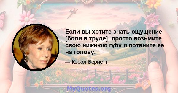 Если вы хотите знать ощущение [боли в труде], просто возьмите свою нижнюю губу и потяните ее на голову.