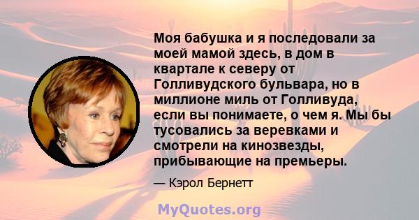 Моя бабушка и я последовали за моей мамой здесь, в дом в квартале к северу от Голливудского бульвара, но в миллионе миль от Голливуда, если вы понимаете, о чем я. Мы бы тусовались за веревками и смотрели на кинозвезды,