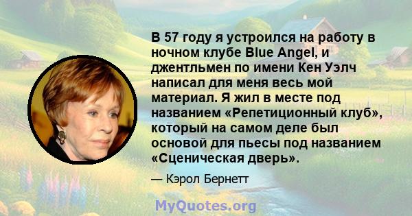 В 57 году я устроился на работу в ночном клубе Blue Angel, и джентльмен по имени Кен Уэлч написал для меня весь мой материал. Я жил в месте под названием «Репетиционный клуб», который на самом деле был основой для пьесы 