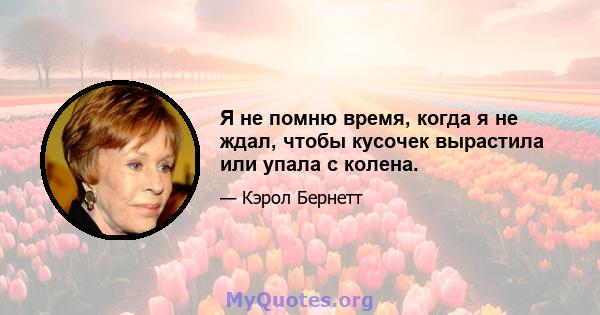 Я не помню время, когда я не ждал, чтобы кусочек вырастила или упала с колена.