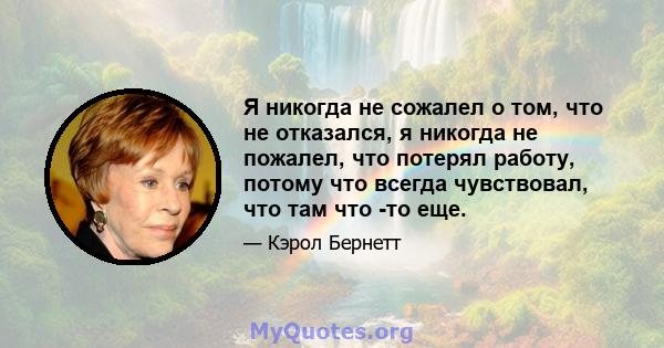 Я никогда не сожалел о том, что не отказался, я никогда не пожалел, что потерял работу, потому что всегда чувствовал, что там что -то еще.