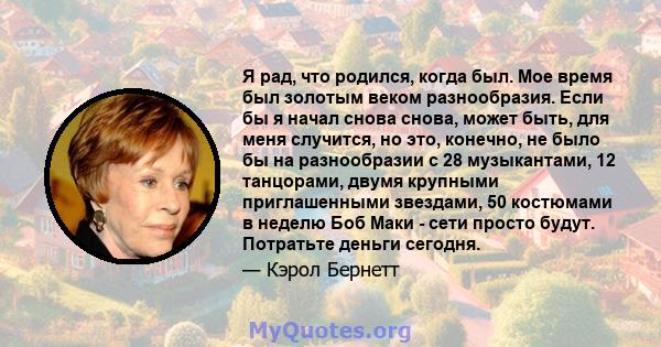 Я рад, что родился, когда был. Мое время был золотым веком разнообразия. Если бы я начал снова снова, может быть, для меня случится, но это, конечно, не было бы на разнообразии с 28 музыкантами, 12 танцорами, двумя