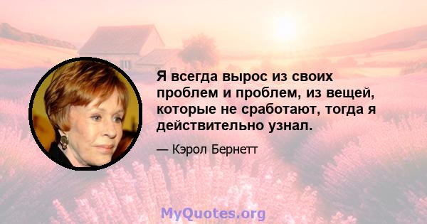 Я всегда вырос из своих проблем и проблем, из вещей, которые не сработают, тогда я действительно узнал.