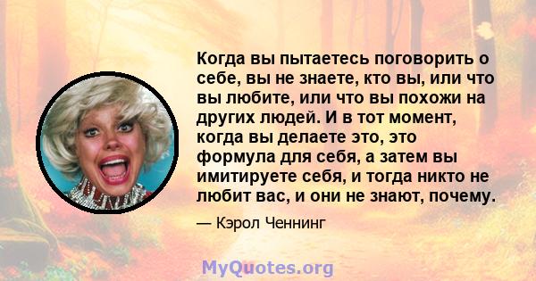 Когда вы пытаетесь поговорить о себе, вы не знаете, кто вы, или что вы любите, или что вы похожи на других людей. И в тот момент, когда вы делаете это, это формула для себя, а затем вы имитируете себя, и тогда никто не