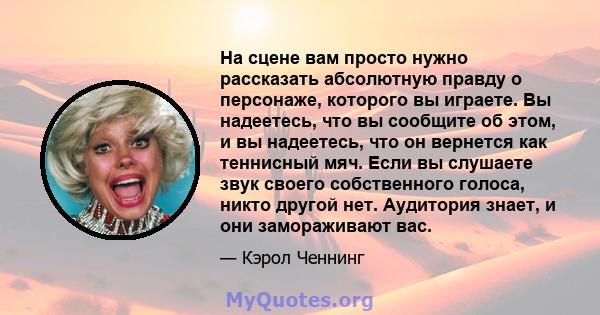 На сцене вам просто нужно рассказать абсолютную правду о персонаже, которого вы играете. Вы надеетесь, что вы сообщите об этом, и вы надеетесь, что он вернется как теннисный мяч. Если вы слушаете звук своего