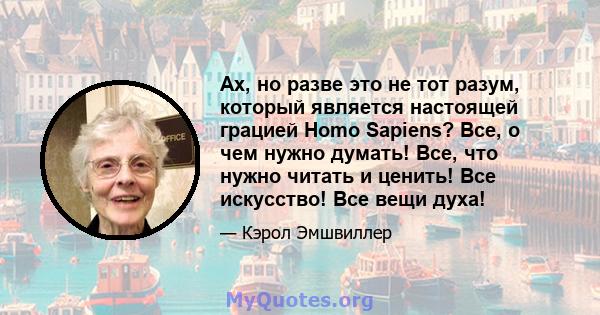 Ах, но разве это не тот разум, который является настоящей грацией Homo Sapiens? Все, о чем нужно думать! Все, что нужно читать и ценить! Все искусство! Все вещи духа!