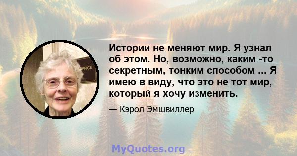 Истории не меняют мир. Я узнал об этом. Но, возможно, каким -то секретным, тонким способом ... Я имею в виду, что это не тот мир, который я хочу изменить.