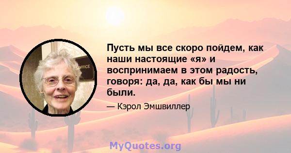 Пусть мы все скоро пойдем, как наши настоящие «я» и воспринимаем в этом радость, говоря: да, да, как бы мы ни были.