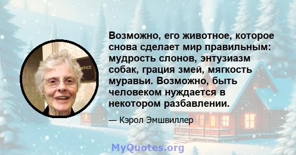 Возможно, его животное, которое снова сделает мир правильным: мудрость слонов, энтузиазм собак, грация змей, мягкость муравьи. Возможно, быть человеком нуждается в некотором разбавлении.