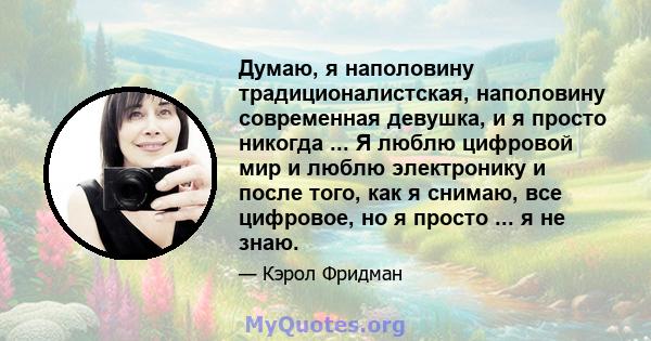 Думаю, я наполовину традиционалистская, наполовину современная девушка, и я просто никогда ... Я люблю цифровой мир и люблю электронику и после того, как я снимаю, все цифровое, но я просто ... я не знаю.