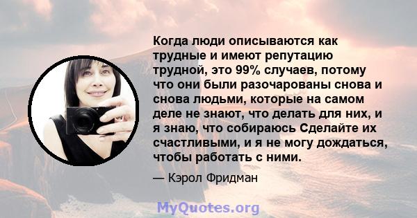 Когда люди описываются как трудные и имеют репутацию трудной, это 99% случаев, потому что они были разочарованы снова и снова людьми, которые на самом деле не знают, что делать для них, и я знаю, что собираюсь Сделайте