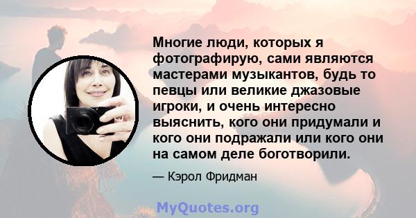 Многие люди, которых я фотографирую, сами являются мастерами музыкантов, будь то певцы или великие джазовые игроки, и очень интересно выяснить, кого они придумали и кого они подражали или кого они на самом деле