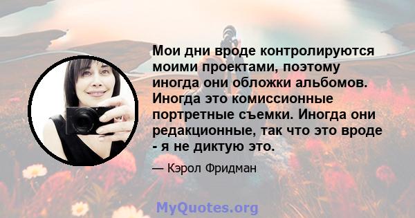 Мои дни вроде контролируются моими проектами, поэтому иногда они обложки альбомов. Иногда это комиссионные портретные съемки. Иногда они редакционные, так что это вроде - я не диктую это.