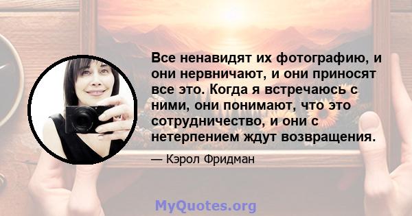 Все ненавидят их фотографию, и они нервничают, и они приносят все это. Когда я встречаюсь с ними, они понимают, что это сотрудничество, и они с нетерпением ждут возвращения.