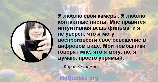 Я люблю свои камеры. Я люблю контактные листы. Мне нравится интуитивная вещь фильма, и я не уверен, что я могу воспроизвести свое освещение в цифровом виде. Мои помощники говорят мне, что я могу, но, я думаю, просто