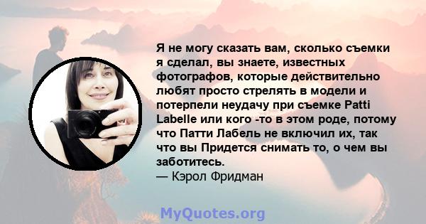 Я не могу сказать вам, сколько съемки я сделал, вы знаете, известных фотографов, которые действительно любят просто стрелять в модели и потерпели неудачу при съемке Patti Labelle или кого -то в этом роде, потому что