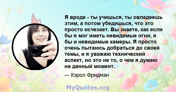 Я вроде - ты учишься, ты овладеешь этим, а потом убедишься, что это просто исчезает. Вы знаете, как если бы я мог иметь невидимые огни, я бы и невидимые камеры. Я просто очень пытаюсь добраться до своей темы, и я уважаю 