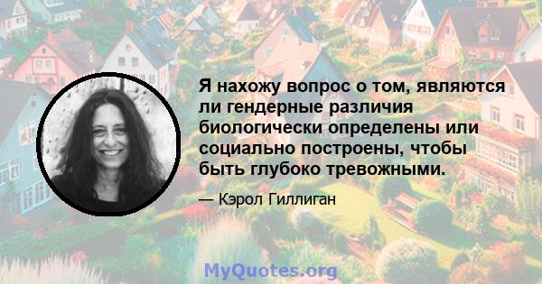 Я нахожу вопрос о том, являются ли гендерные различия биологически определены или социально построены, чтобы быть глубоко тревожными.